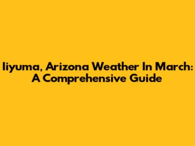 Iiyuma, Arizona Weather In March: A Comprehensive Guide