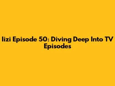 Iizi Episode 50: Diving Deep Into TV Episodes