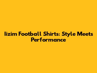 Iizim Football Shirts: Style Meets Performance