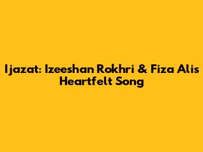 Ijazat: Izeeshan Rokhri & Fiza Ali's Heartfelt Song