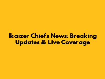 Ikaizer Chiefs News: Breaking Updates & Live Coverage