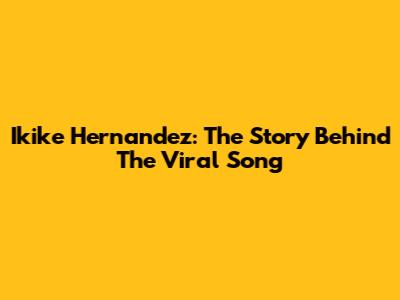 Ikike Hernandez: The Story Behind The Viral Song