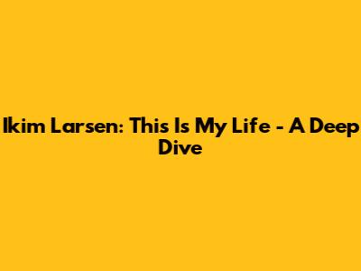Ikim Larsen: This Is My Life - A Deep Dive
