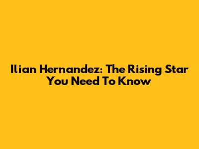 Ilian Hernandez: The Rising Star You Need To Know