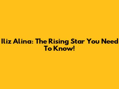 Iliz Alina: The Rising Star You Need To Know!