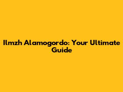 Ilmzh Alamogordo: Your Ultimate Guide