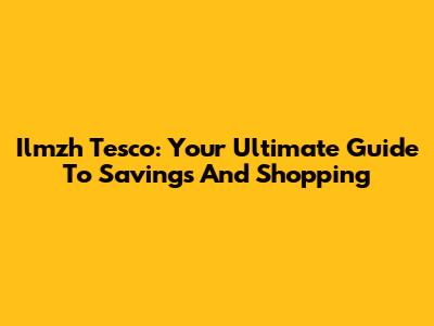 Ilmzh Tesco: Your Ultimate Guide To Savings And Shopping