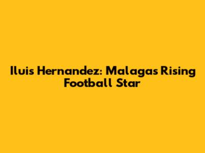 Iluis Hernandez: Malaga's Rising Football Star