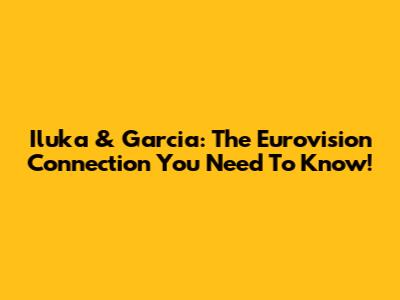 Iluka & Garcia: The Eurovision Connection You Need To Know!