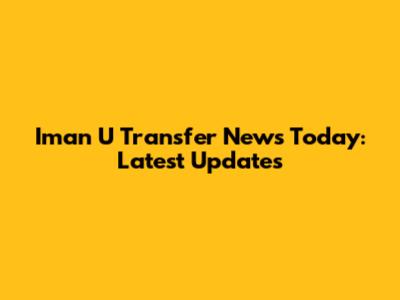 Iman U Transfer News Today: Latest Updates