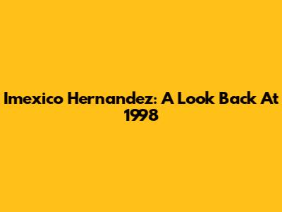 Imexico Hernandez: A Look Back At 1998