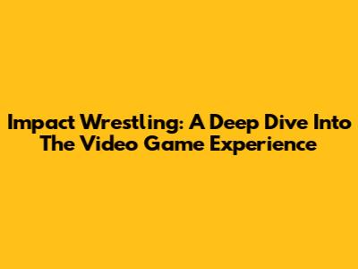 Impact Wrestling: A Deep Dive Into The Video Game Experience