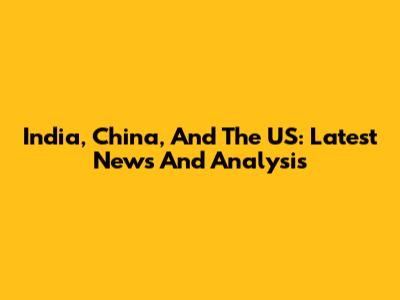 India, China, And The US: Latest News And Analysis