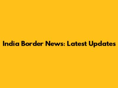 India Border News: Latest Updates