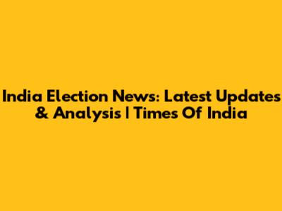 India Election News: Latest Updates & Analysis | Times Of India