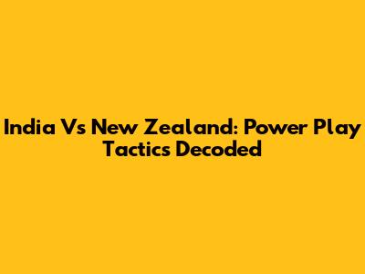 India Vs New Zealand: Power Play Tactics Decoded