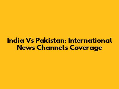 India Vs Pakistan: International News Channels Coverage