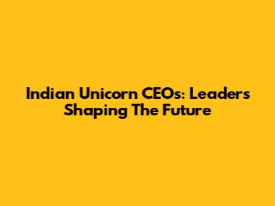 Indian Unicorn CEOs: Leaders Shaping The Future