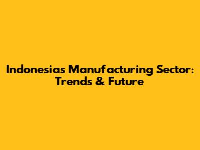 Indonesia's Manufacturing Sector: Trends & Future