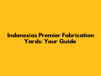 Indonesia's Premier Fabrication Yards: Your Guide
