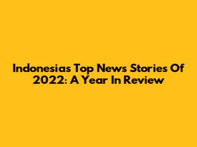 Indonesia's Top News Stories Of 2022: A Year In Review