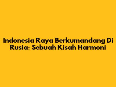 Indonesia Raya Berkumandang Di Rusia: Sebuah Kisah Harmoni