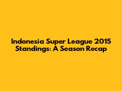 Indonesia Super League 2015 Standings: A Season Recap