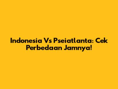 Indonesia Vs Pseiatlanta: Cek Perbedaan Jamnya!
