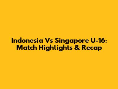 Indonesia Vs Singapore U-16: Match Highlights & Recap