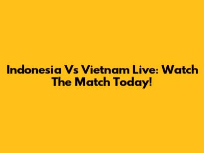 Indonesia Vs Vietnam Live: Watch The Match Today!