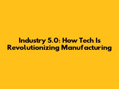 Industry 5.0: How Tech Is Revolutionizing Manufacturing