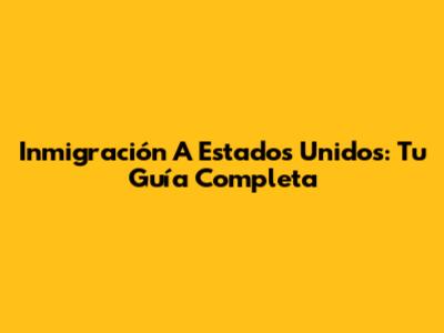 Inmigración A Estados Unidos: Tu Guía Completa