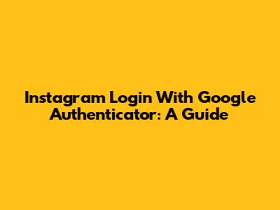 Instagram Login With Google Authenticator: A Guide