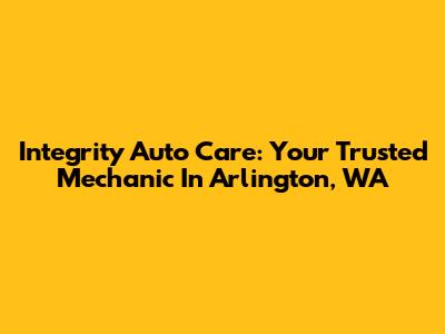 Integrity Auto Care: Your Trusted Mechanic In Arlington, WA