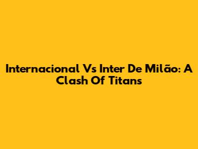 Internacional Vs Inter De Milão: A Clash Of Titans