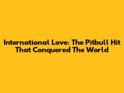 International Love: The Pitbull Hit That Conquered The World
