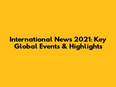 International News 2021: Key Global Events & Highlights