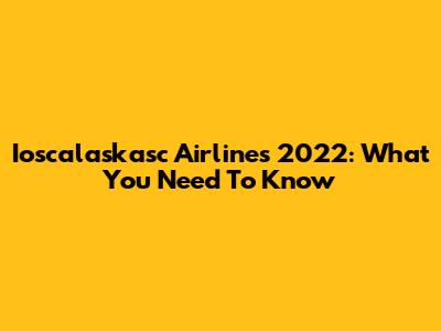 Ioscalaskasc Airlines 2022: What You Need To Know