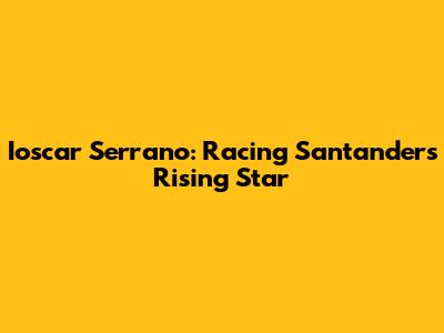 Ioscar Serrano: Racing Santander's Rising Star