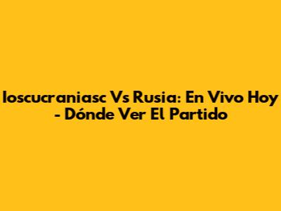 Ioscucraniasc Vs Rusia: En Vivo Hoy - Dónde Ver El Partido