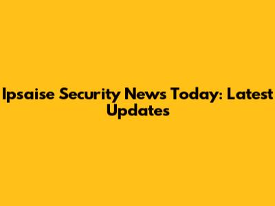 Ipsaise Security News Today: Latest Updates