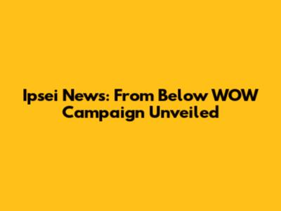 Ipsei News: From Below WOW Campaign Unveiled