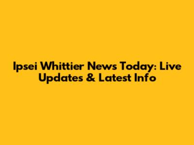 Ipsei Whittier News Today: Live Updates & Latest Info
