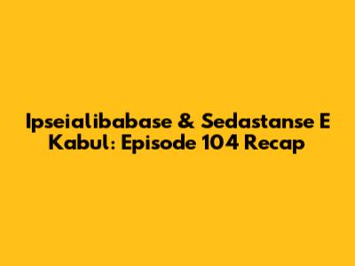 Ipseialibabase & Sedastanse E Kabul: Episode 104 Recap