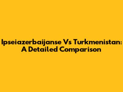 Ipseiazerbaijanse Vs Turkmenistan: A Detailed Comparison