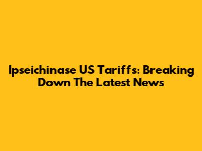 Ipseichinase US Tariffs: Breaking Down The Latest News