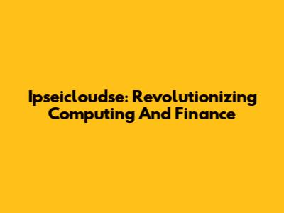 Ipseicloudse: Revolutionizing Computing And Finance