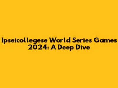 Ipseicollegese World Series Games 2024: A Deep Dive