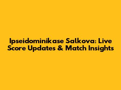 Ipseidominikase Salkova: Live Score Updates & Match Insights