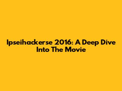 Ipseihackerse 2016: A Deep Dive Into The Movie